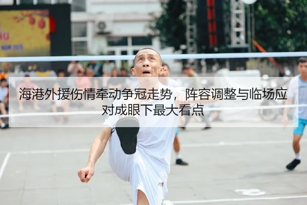 海港外援伤情牵动争冠走势，阵容调整与临场应对成眼下最大看点