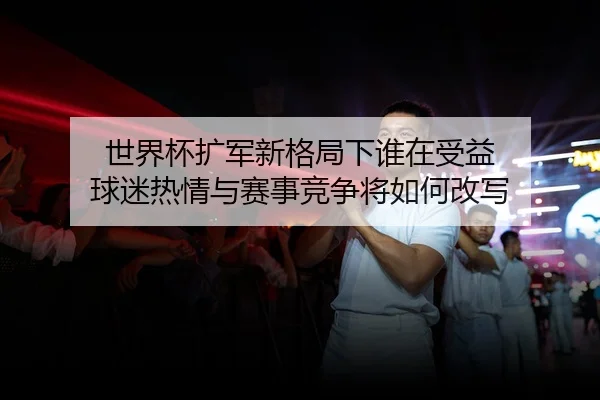世界杯扩军新格局下谁在受益 球迷热情与赛事竞争将如何改写