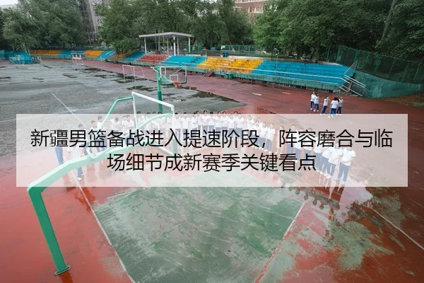 新疆男篮备战进入提速阶段,阵容磨合与临场细节成新赛季关键看点